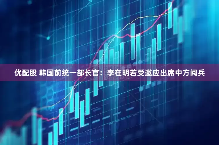 优配股 韩国前统一部长官：李在明若受邀应出席中方阅兵