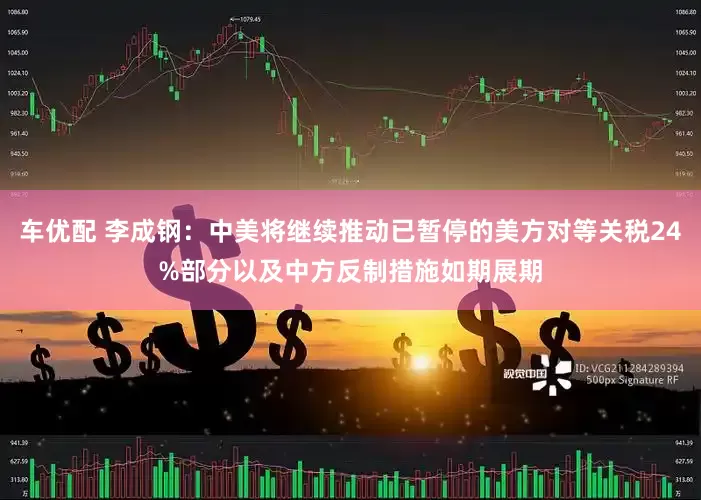 车优配 李成钢：中美将继续推动已暂停的美方对等关税24%部分以及中方反制措施如期展期
