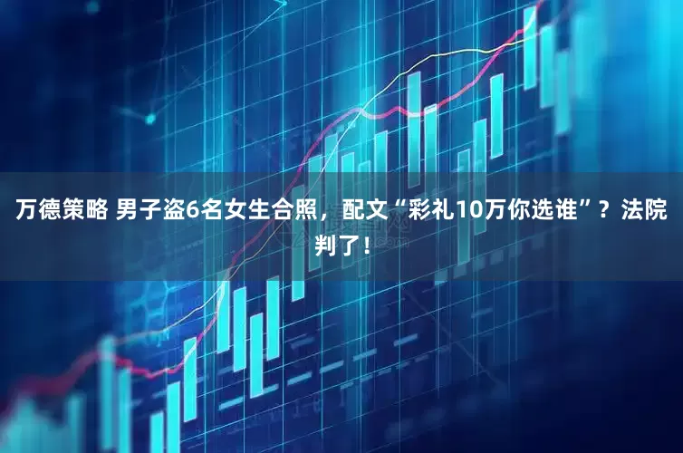 万德策略 男子盗6名女生合照，配文“彩礼10万你选谁”？法院判了！