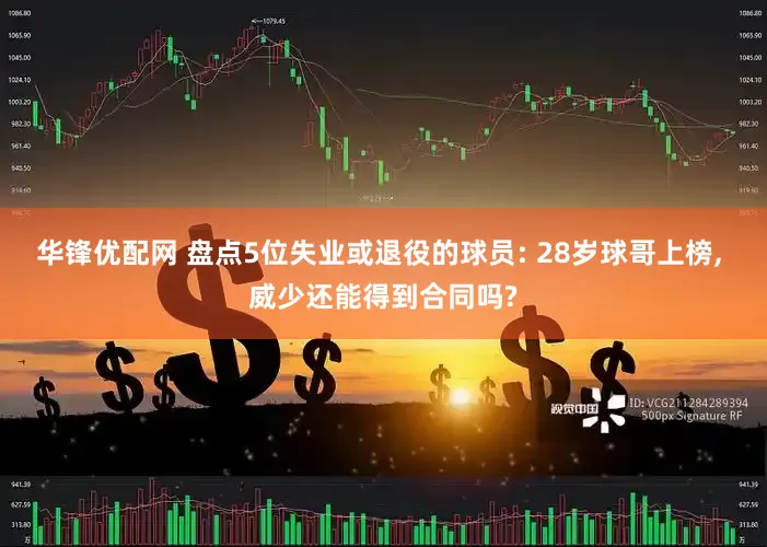 华锋优配网 盘点5位失业或退役的球员: 28岁球哥上榜, 威少还能得到合同吗?